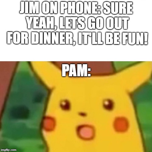Surprised Pikachu Meme | JIM ON PHONE: SURE YEAH, LETS GO OUT FOR DINNER, IT'LL BE FUN! PAM: | image tagged in memes,surprised pikachu | made w/ Imgflip meme maker
