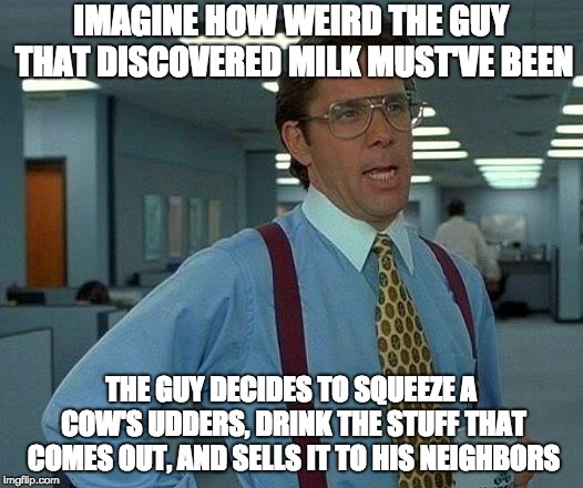 That guy must've been messed up. | IMAGINE HOW WEIRD THE GUY THAT DISCOVERED MILK MUST'VE BEEN; THE GUY DECIDES TO SQUEEZE A COW'S UDDERS, DRINK THE STUFF THAT COMES OUT, AND SELLS IT TO HIS NEIGHBORS | image tagged in memes,cow,milk,neighbors,mental illness,cows | made w/ Imgflip meme maker