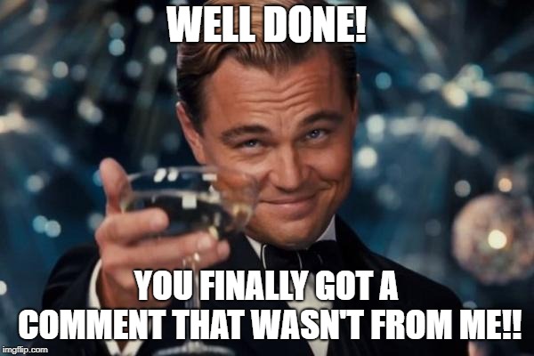 Leonardo Dicaprio Cheers Meme | WELL DONE! YOU FINALLY GOT A COMMENT THAT WASN'T FROM ME!! | image tagged in memes,leonardo dicaprio cheers | made w/ Imgflip meme maker