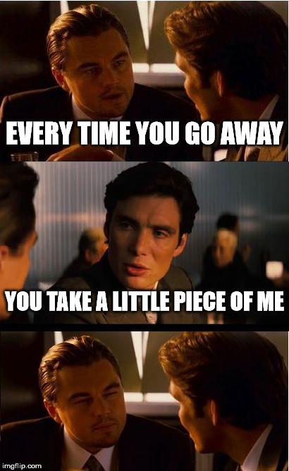 Inception | EVERY TIME YOU GO AWAY; YOU TAKE A LITTLE PIECE OF ME | image tagged in memes,inception | made w/ Imgflip meme maker