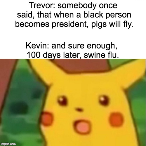 Surprised Pikachu Meme | Trevor: somebody once said, that when a black person becomes president, pigs will fly. Kevin: and sure enough, 100 days later, swine flu. | image tagged in memes,surprised pikachu | made w/ Imgflip meme maker