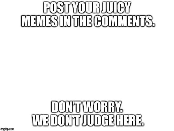 POST YOUR JUICY MEMES IN THE COMMENTS. DON’T WORRY. WE DON’T JUDGE HERE. | image tagged in good memes place | made w/ Imgflip meme maker