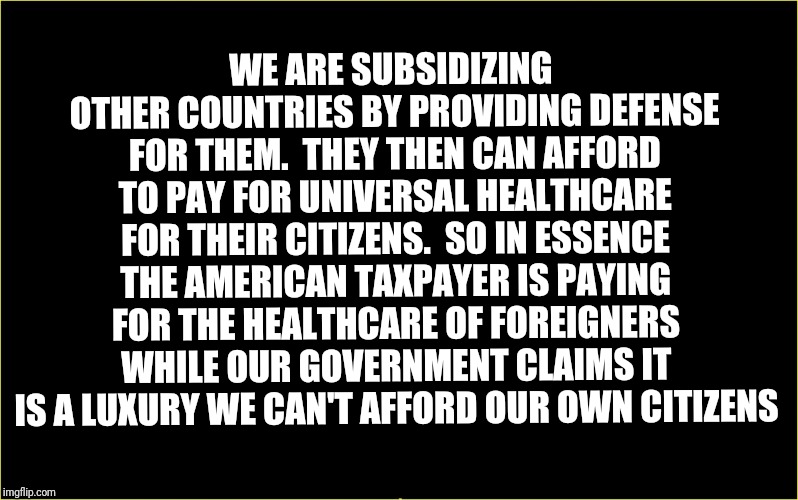 black slate | WE ARE SUBSIDIZING OTHER COUNTRIES BY PROVIDING DEFENSE FOR THEM. 
THEY THEN CAN AFFORD TO PAY FOR UNIVERSAL HEALTHCARE FOR THEIR CITIZENS. 
SO IN ESSENCE THE AMERICAN TAXPAYER IS PAYING FOR THE HEALTHCARE OF FOREIGNERS WHILE OUR GOVERNMENT CLAIMS IT IS A LUXURY WE CAN'T AFFORD OUR OWN CITIZENS | image tagged in black slate | made w/ Imgflip meme maker
