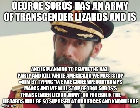 sorry libbards but it the truth  | GEORGE SOROS HAS AN ARMY OF TRANSGENDER LIZARDS AND IS; AND IS PLANNING TO REVIVE THE NAZI PARTY AND KILL WHITE AMERICANS WE MUSTSTOP =HIM BY TYPING "WE ARE GODEEMPERORTRUMPS MAGAS AND WE WILL STOP GEORGE SOROS'S TRANSGENDER LIZARD ARMY" ON FACEBOOK THE LIBTARDS WILL BE SO SUPRISED AT OUR FACCS AND KNOWLEDGE | image tagged in captain obvious | made w/ Imgflip meme maker