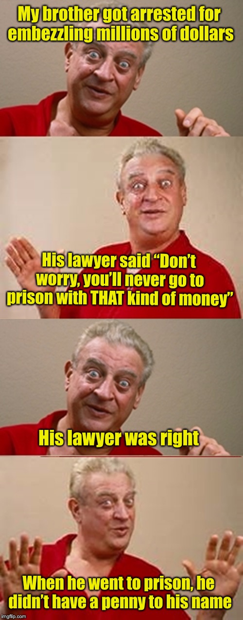 Crime doesn’t pay . . . unless you’re a lawyer | My brother got arrested for embezzling millions of dollars; His lawyer said “Don’t worry, you’ll never go to prison with THAT kind of money”; His lawyer was right; When he went to prison, he didn’t have a penny to his name | image tagged in bad pun rodney dangerfield,crime,prison | made w/ Imgflip meme maker