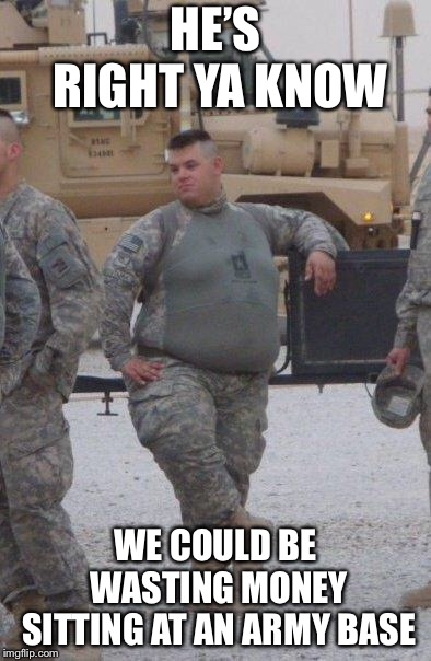 fat army soldier | HE’S RIGHT YA KNOW WE COULD BE WASTING MONEY SITTING AT AN ARMY BASE | image tagged in fat army soldier | made w/ Imgflip meme maker