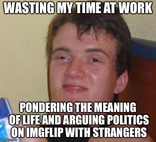 10 Guy Meme | WASTING MY TIME AT WORK PONDERING THE MEANING OF LIFE AND ARGUING POLITICS ON IMGFLIP WITH STRANGERS | image tagged in memes,10 guy | made w/ Imgflip meme maker