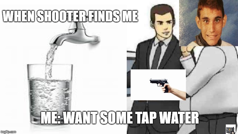 WHEN SHOOTER FINDS ME; ME: WANT SOME TAP WATER | image tagged in memes | made w/ Imgflip meme maker