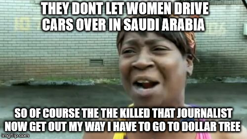 Ain't Nobody Got Time For That Meme | THEY DONT LET WOMEN DRIVE CARS OVER IN SAUDI ARABIA; SO OF COURSE THE THE KILLED THAT JOURNALIST NOW GET OUT MY WAY I HAVE TO GO TO DOLLAR TREE | image tagged in memes,aint nobody got time for that | made w/ Imgflip meme maker
