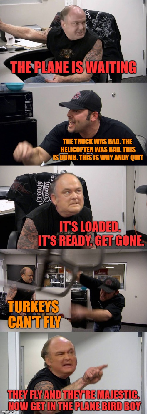 an early happy thanksgiving | THE PLANE IS WAITING; THE TRUCK WAS BAD. THE HELICOPTER WAS BAD. THIS IS DUMB. THIS IS WHY ANDY QUIT; IT'S LOADED. IT'S READY. GET GONE. TURKEYS CAN'T FLY; THEY FLY AND THEY'RE MAJESTIC. NOW GET IN THE PLANE BIRD BOY | image tagged in american chopper argument,thanksgiving | made w/ Imgflip meme maker