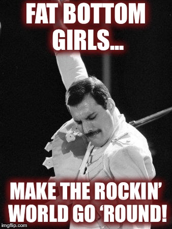 Freddie Mercury | FAT BOTTOM GIRLS... MAKE THE ROCKIN’ WORLD GO ‘ROUND! | image tagged in freddie mercury | made w/ Imgflip meme maker
