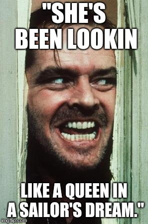 Here's Johnny | "SHE'S BEEN LOOKIN; LIKE A QUEEN IN A SAILOR'S DREAM." | image tagged in memes,heres johnny | made w/ Imgflip meme maker