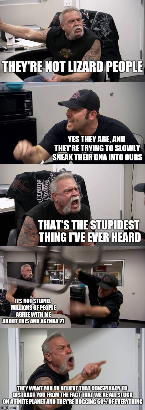 The only conspiracy... Is the conspiracy it self | THEY'RE NOT LIZARD PEOPLE; YES THEY ARE, AND THEY'RE TRYING TO SLOWLY SNEAK THEIR DNA INTO OURS; THAT'S THE STUPIDEST THING I'VE EVER HEARD; ITS NOT STUPID. MILLIONS OF PEOPLE AGREE WITH ME ABOUT THIS AND AGENDA 21; THEY WANT YOU TO BELIEVE THAT CONSPIRACY TO DISTRACT YOU FROM THE FACT THAT WE'RE ALL STUCK ON A FINITE PLANET AND THEY'RE HOGGING 60% OF EVERYTHING | image tagged in memes,american chopper argument | made w/ Imgflip meme maker