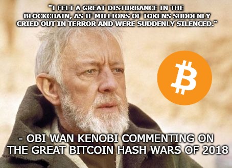 Obi Wan Kenobi Meme | "I FELT A GREAT DISTURBANCE IN THE BLOCKCHAIN, AS IF MILLIONS OF TOKENS SUDDENLY CRIED OUT IN TERROR AND WERE SUDDENLY SILENCED."; - OBI WAN KENOBI COMMENTING ON THE GREAT BITCOIN HASH WARS OF 2018 | image tagged in memes,obi wan kenobi | made w/ Imgflip meme maker