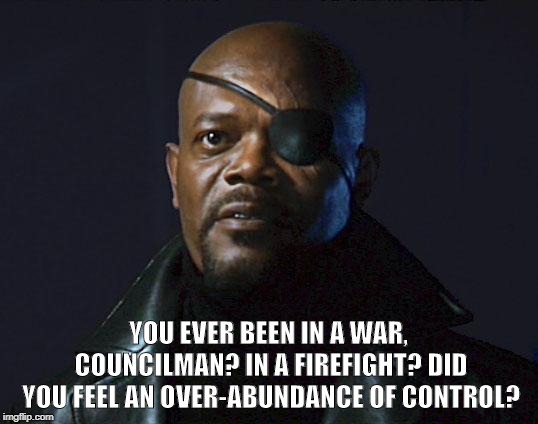 Avengers Initiative | YOU EVER BEEN IN A WAR, COUNCILMAN? IN A FIREFIGHT? DID YOU FEEL AN OVER-ABUNDANCE OF CONTROL? | image tagged in avengers initiative | made w/ Imgflip meme maker