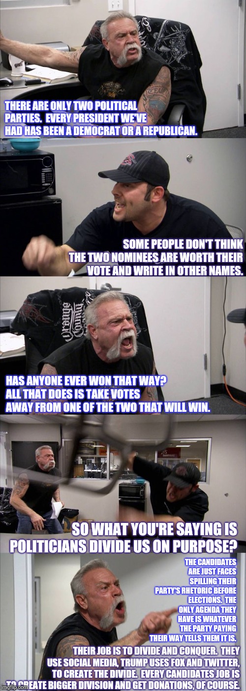 The Politics of Politics.  The Game Is Rigged.  WHY DO WE KEEP SUPPORTING THE RICHEST PEOPLE WHEN THEY DON'T CARE ABOUT US? | THERE ARE ONLY TWO POLITICAL PARTIES.  EVERY PRESIDENT WE'VE HAD HAS BEEN A DEMOCRAT OR A REPUBLICAN. SOME PEOPLE DON'T THINK THE TWO NOMINEES ARE WORTH THEIR VOTE AND WRITE IN OTHER NAMES. HAS ANYONE EVER WON THAT WAY?  ALL THAT DOES IS TAKE VOTES AWAY FROM ONE OF THE TWO THAT WILL WIN. SO WHAT YOU'RE SAYING IS POLITICIANS DIVIDE US ON PURPOSE? THE CANDIDATES ARE JUST FACES SPILLING THEIR PARTY'S RHETORIC BEFORE ELECTIONS.  THE ONLY AGENDA THEY HAVE IS WHATEVER THE PARTY PAYING THEIR WAY TELLS THEM IT IS. THEIR JOB IS TO DIVIDE AND CONQUER.  THEY USE SOCIAL MEDIA, TRUMP USES FOX AND TWITTER, TO CREATE THE DIVIDE.  EVERY CANDIDATES JOB IS TO CREATE BIGGER DIVISION AND GET DONATIONS, OF COURSE. | image tagged in memes,american chopper argument,politics,politicians suck,politicians,meme | made w/ Imgflip meme maker