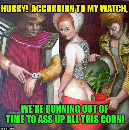 They got Corn out the ass! | HURRY!  ACCORDION TO MY WATCH, WE’RE RUNNING OUT OF TIME TO ASS UP ALL THIS CORN! | image tagged in corn,weird,painting,nice ass,what is this,funny memes | made w/ Imgflip meme maker