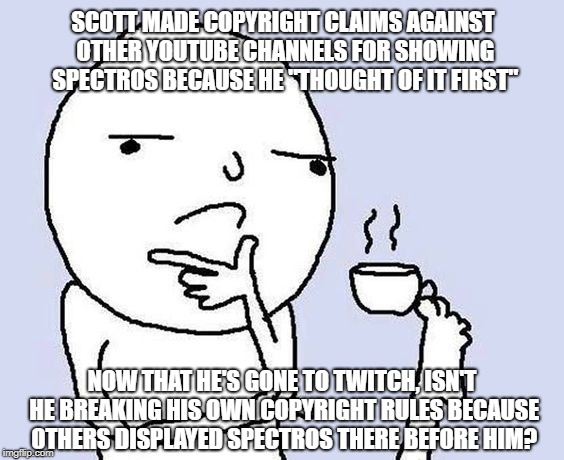 thinking coffee | SCOTT MADE COPYRIGHT CLAIMS AGAINST OTHER YOUTUBE CHANNELS FOR SHOWING SPECTROS BECAUSE HE "THOUGHT OF IT FIRST"; NOW THAT HE'S GONE TO TWITCH, ISN'T HE BREAKING HIS OWN COPYRIGHT RULES BECAUSE OTHERS DISPLAYED SPECTROS THERE BEFORE HIM? | image tagged in thinking coffee | made w/ Imgflip meme maker