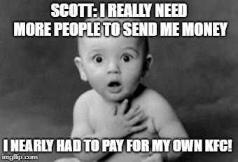 Shocked | SCOTT: I REALLY NEED MORE PEOPLE TO SEND ME MONEY; I NEARLY HAD TO PAY FOR MY OWN KFC! | image tagged in shocked | made w/ Imgflip meme maker