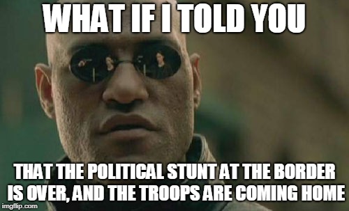 Matrix Morpheus | WHAT IF I TOLD YOU; THAT THE POLITICAL STUNT AT THE BORDER IS OVER, AND THE TROOPS ARE COMING HOME | image tagged in memes,matrix morpheus | made w/ Imgflip meme maker