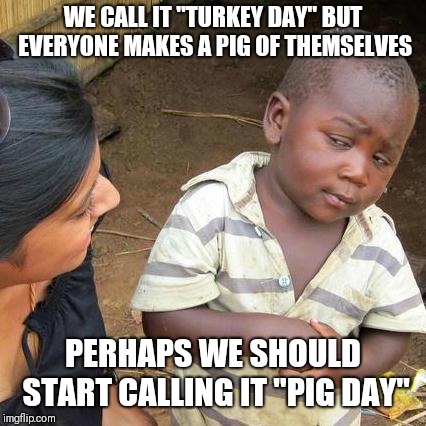 Third World Skeptical Kid Meme | WE CALL IT "TURKEY DAY" BUT EVERYONE MAKES A PIG OF THEMSELVES; PERHAPS WE SHOULD START CALLING IT "PIG DAY" | image tagged in memes,third world skeptical kid | made w/ Imgflip meme maker