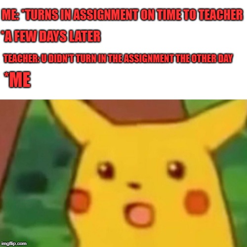 Surprised Pikachu Meme | ME:
*TURNS IN ASSIGNMENT ON TIME TO TEACHER; *A FEW DAYS LATER; TEACHER: U DIDN'T TURN IN THE ASSIGNMENT THE OTHER DAY; *ME | image tagged in memes,surprised pikachu | made w/ Imgflip meme maker