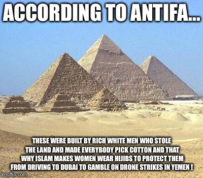 pyramids | ACCORDING TO ANTIFA... THESE WERE BUILT BY RICH WHITE MEN WHO STOLE THE LAND AND MADE EVERYBODY PICK COTTON AND THAT WHY ISLAM MAKES WOMEN WEAR HIJIBS TO PROTECT THEM FROM DRIVING TO DUBAI TO GAMBLE ON DRONE STRIKES IN YEMEN ! | image tagged in pyramids | made w/ Imgflip meme maker