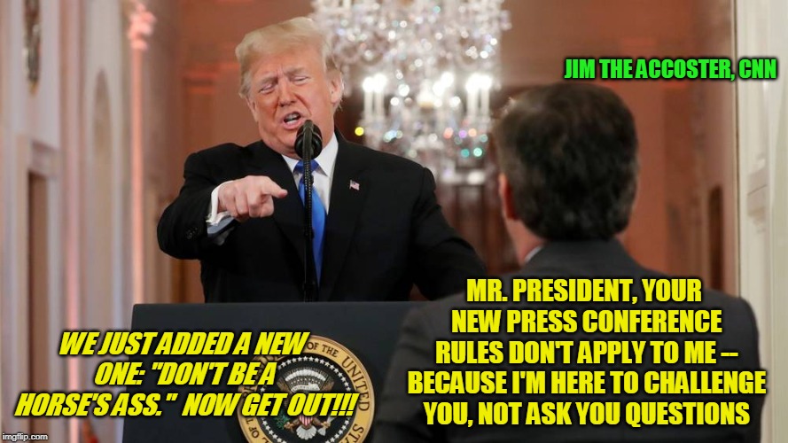 White House Issues New Rules for Behavior at Press Conferences | JIM THE ACCOSTER, CNN; MR. PRESIDENT, YOUR NEW PRESS CONFERENCE RULES DON'T APPLY TO ME -- BECAUSE I'M HERE TO CHALLENGE YOU, NOT ASK YOU QUESTIONS; WE JUST ADDED A NEW ONE: "DON'T BE A HORSE'S ASS."  NOW GET OUT!!! | image tagged in jim acosta,president trump,white house,sarah huckabee sanders | made w/ Imgflip meme maker