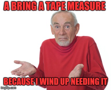 Old Man Shrugging | A BRING A TAPE MEASURE BECAUSE I WIND UP NEEDING IT | image tagged in old man shrugging | made w/ Imgflip meme maker