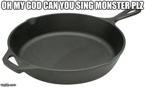Cast Iron Skillet | OH MY GOD CAN YOU SING MONSTER PLZ | image tagged in cast iron skillet | made w/ Imgflip meme maker