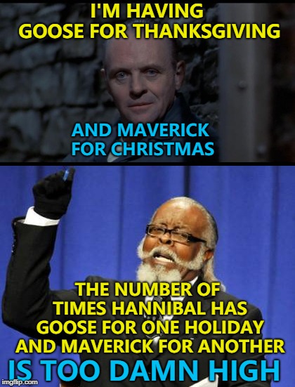 It's maybe time to retire it... :) | I'M HAVING GOOSE FOR THANKSGIVING; AND MAVERICK FOR CHRISTMAS; THE NUMBER OF TIMES HANNIBAL HAS GOOSE FOR ONE HOLIDAY AND MAVERICK FOR ANOTHER; IS TOO DAMN HIGH | image tagged in memes,too damn high,hannibal lecter silence of the lambs,thanksgiving,top gun,traditions | made w/ Imgflip meme maker
