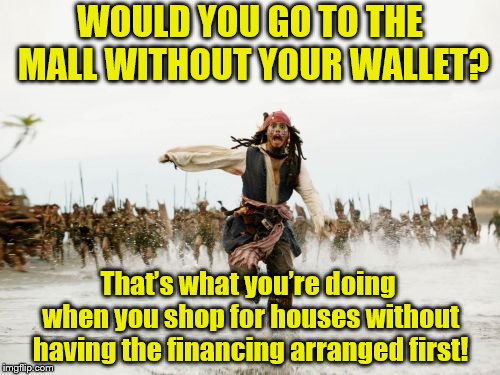 Jack Sparrow Being Chased Meme | WOULD YOU GO TO THE MALL WITHOUT YOUR WALLET? That’s what you’re doing when you shop for houses without having the financing arranged first! | image tagged in memes,jack sparrow being chased | made w/ Imgflip meme maker