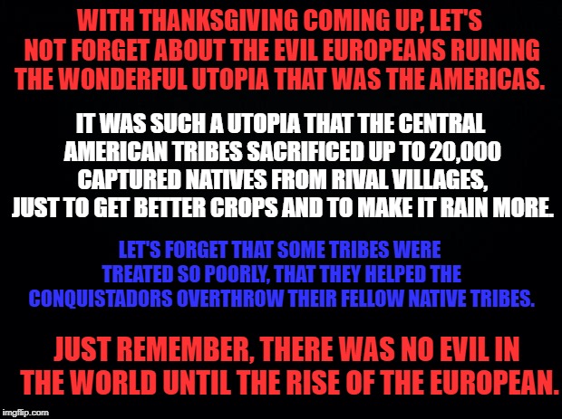 Happy Thanksgiving! You Evil Euro-Centric Monsters! *BTW, I made an error, the estimates are up to 20,000 per year. | WITH THANKSGIVING COMING UP, LET'S NOT FORGET ABOUT THE EVIL EUROPEANS RUINING THE WONDERFUL UTOPIA THAT WAS THE AMERICAS. IT WAS SUCH A UTOPIA THAT THE CENTRAL AMERICAN TRIBES SACRIFICED UP TO 20,000 CAPTURED NATIVES FROM RIVAL VILLAGES, JUST TO GET BETTER CROPS AND TO MAKE IT RAIN MORE. LET'S FORGET THAT SOME TRIBES WERE TREATED SO POORLY, THAT THEY HELPED THE CONQUISTADORS OVERTHROW THEIR FELLOW NATIVE TRIBES. JUST REMEMBER, THERE WAS NO EVIL IN THE WORLD UNTIL THE RISE OF THE EUROPEAN. | image tagged in black background,thanks,thanksgiving,happy holidays | made w/ Imgflip meme maker