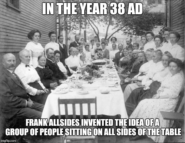IN THE YEAR 38 AD; FRANK ALLSIDES INVENTED THE IDEA OF A GROUP OF PEOPLE SITTING ON ALL SIDES OF THE TABLE | image tagged in table | made w/ Imgflip meme maker
