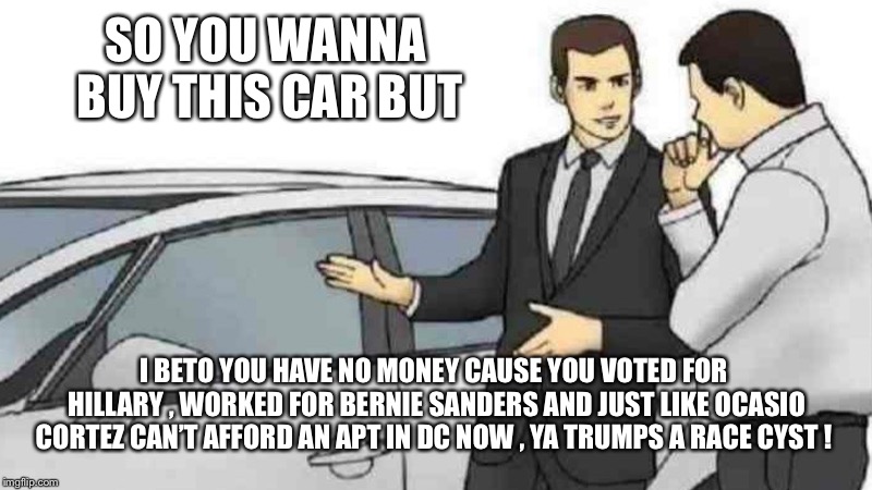 Car Salesman Slaps Roof Of Car | SO YOU WANNA BUY THIS CAR BUT; I BETO YOU HAVE NO MONEY CAUSE YOU VOTED FOR HILLARY , WORKED FOR BERNIE SANDERS AND JUST LIKE OCASIO CORTEZ CAN’T AFFORD AN APT IN DC NOW , YA TRUMPS A RACE CYST ! | image tagged in memes,car salesman slaps roof of car | made w/ Imgflip meme maker