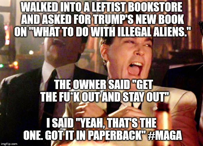 Good Fellas Hilarious | WALKED INTO A LEFTIST BOOKSTORE AND ASKED FOR TRUMP'S NEW BOOK ON "WHAT TO DO WITH ILLEGAL ALIENS."; THE OWNER SAID "GET THE FU*K OUT AND STAY OUT"; I SAID "YEAH, THAT'S THE ONE. GOT IT IN PAPERBACK" #MAGA | image tagged in memes,good fellas hilarious | made w/ Imgflip meme maker