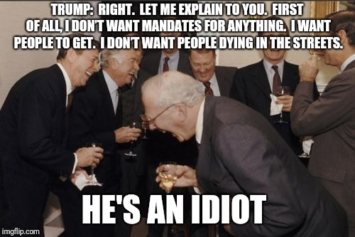 Laughing Men In Suits | TRUMP:  RIGHT.  LET ME EXPLAIN TO YOU.  FIRST OF ALL, I DON’T WANT MANDATES FOR ANYTHING.  I WANT PEOPLE TO GET.  I DON’T WANT PEOPLE DYING IN THE STREETS. HE'S AN IDIOT | image tagged in memes,laughing men in suits | made w/ Imgflip meme maker