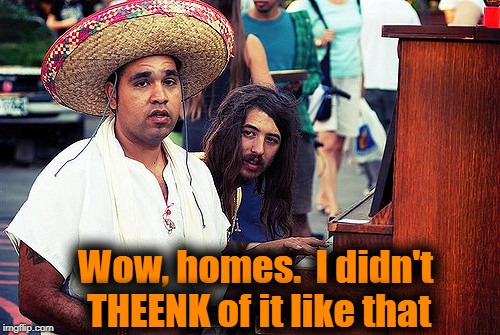 Wow, homes.  I didn't THEENK of it like that | made w/ Imgflip meme maker