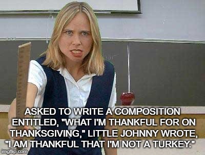 Angry Teacher | ASKED TO WRITE A COMPOSITION ENTITLED, "WHAT I'M THANKFUL FOR ON THANKSGIVING," LITTLE JOHNNY WROTE, "I AM THANKFUL THAT I'M NOT A TURKEY." | image tagged in angry teacher | made w/ Imgflip meme maker