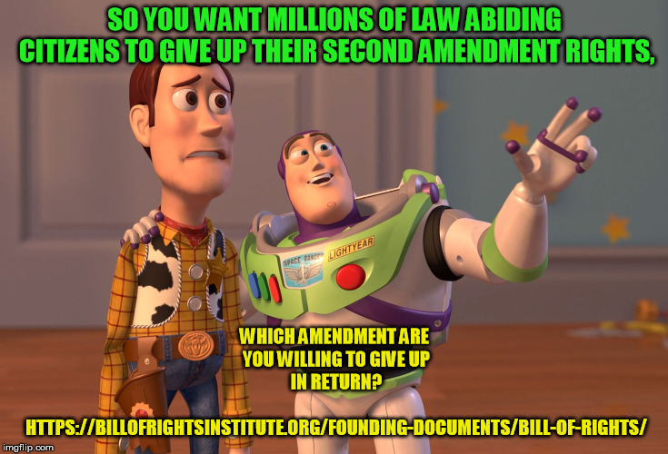 X, X Everywhere | SO YOU WANT MILLIONS OF LAW ABIDING CITIZENS TO GIVE UP THEIR SECOND AMENDMENT RIGHTS, WHICH AMENDMENT ARE YOU WILLING TO GIVE UP IN RETURN? HTTPS://BILLOFRIGHTSINSTITUTE.ORG/FOUNDING-DOCUMENTS/BILL-OF-RIGHTS/ | image tagged in memes,x x everywhere | made w/ Imgflip meme maker