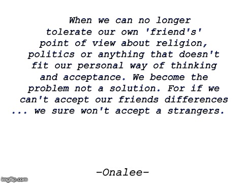 Blank White Template | When we can no longer tolerate our own 'friend's' point of view about religion, politics or anything that doesn't fit our personal way of thinking and acceptance. We become the problem not a solution. For if we can't accept our friends differences ... we sure won't accept a strangers. -Onalee- | image tagged in blank white template | made w/ Imgflip meme maker