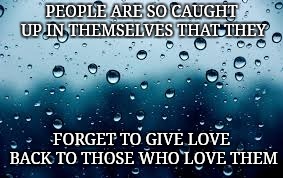 raindrops | PEOPLE ARE SO CAUGHT UP IN THEMSELVES THAT THEY; FORGET TO GIVE LOVE BACK TO THOSE WHO LOVE THEM | image tagged in raindrops | made w/ Imgflip meme maker