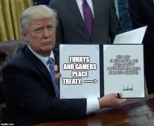 Trump Bill Signing | FURRYS AND GAMERS PEACE TREATY.

----->; ITS NOT OVER UNTIL WE ARE HAPPY WITH OUR CANCER PACKED HOBBYS. | image tagged in memes,trump bill signing | made w/ Imgflip meme maker