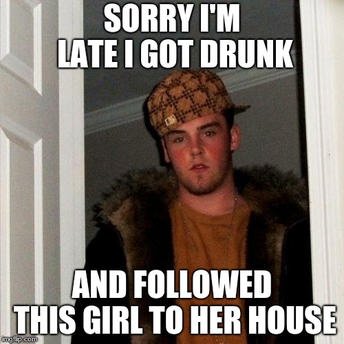 Scumbag Steve Meme | SORRY I'M LATE I GOT DRUNK; AND FOLLOWED THIS GIRL TO HER HOUSE | image tagged in memes,scumbag steve | made w/ Imgflip meme maker