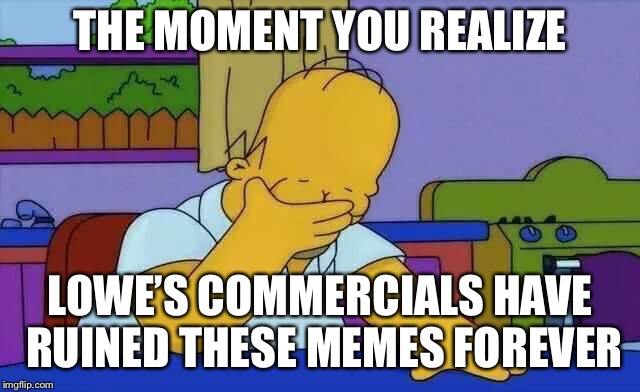 upset homer | THE MOMENT YOU REALIZE; LOWE’S COMMERCIALS HAVE RUINED THESE MEMES FOREVER | image tagged in upset homer | made w/ Imgflip meme maker