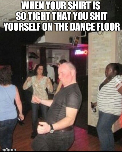Cuttin' loose. | WHEN YOUR SHIRT IS SO TIGHT THAT YOU SHIT YOURSELF ON THE DANCE FLOOR | image tagged in self-poo,dancing alone | made w/ Imgflip meme maker