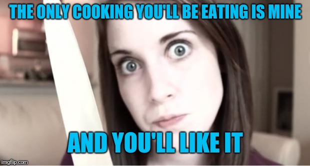 Overly Attached Girlfriend Knife | THE ONLY COOKING YOU'LL BE EATING IS MINE AND YOU'LL LIKE IT | image tagged in overly attached girlfriend knife | made w/ Imgflip meme maker