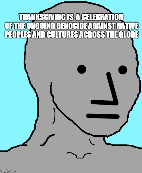 NPC Meme | THANKSGIVING IS  A CELEBRATION OF THE ONGOING GENOCIDE AGAINST NATIVE PEOPLES AND CULTURES ACROSS THE GLOBE | image tagged in memes,npc | made w/ Imgflip meme maker