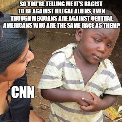 CNN Mexican Racist Meme | SO YOU'RE TELLING ME IT'S RACIST TO BE AGAINST ILLEGAL ALIENS, EVEN THOUGH MEXICANS ARE AGAINST CENTRAL AMERICANS WHO ARE THE SAME RACE AS THEM? CNN | image tagged in memes,third world skeptical kid | made w/ Imgflip meme maker