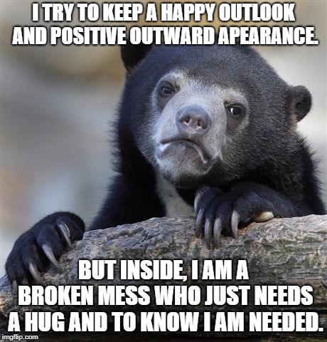 Confession Bear Meme |  I TRY TO KEEP A HAPPY OUTLOOK AND POSITIVE OUTWARD APEARANCE. BUT INSIDE, I AM A BROKEN MESS WHO JUST NEEDS A HUG AND TO KNOW I AM NEEDED. | image tagged in memes,confession bear | made w/ Imgflip meme maker